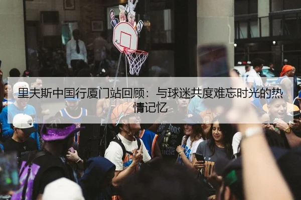里夫斯中国行厦门站回顾：与球迷共度难忘时光的热情记忆
